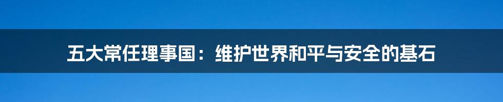 五大常任理事国：维护世界和平与安全的基石