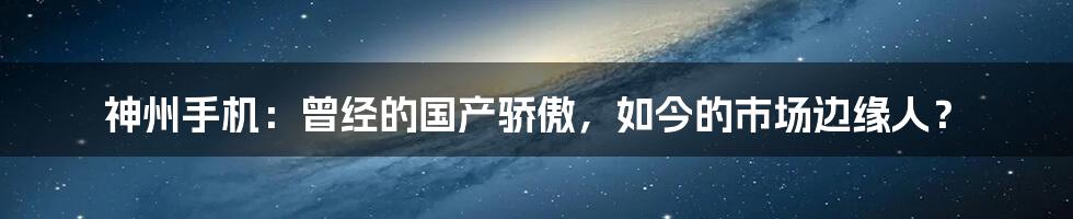 神州手机：曾经的国产骄傲，如今的市场边缘人？