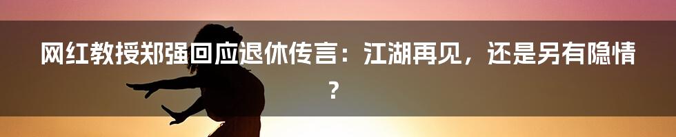 网红教授郑强回应退休传言：江湖再见，还是另有隐情？