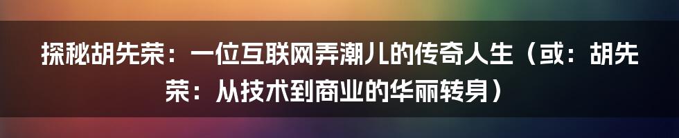 探秘胡先荣：一位互联网弄潮儿的传奇人生（或：胡先荣：从技术到商业的华丽转身）