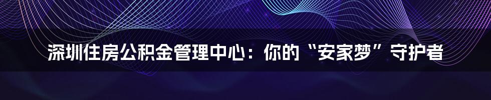 深圳住房公积金管理中心：你的“安家梦”守护者