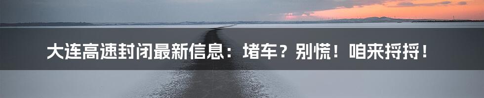 大连高速封闭最新信息：堵车？别慌！咱来捋捋！