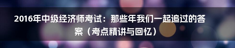 2016年中级经济师考试：那些年我们一起追过的答案（考点精讲与回忆）