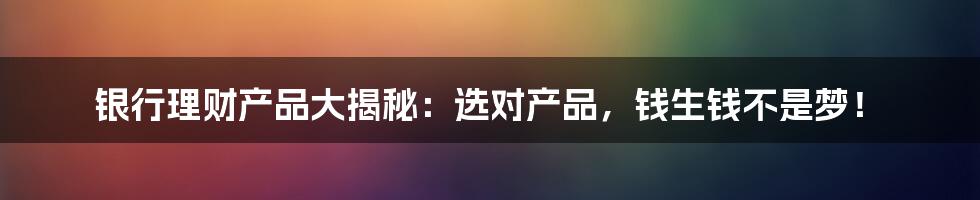 银行理财产品大揭秘：选对产品，钱生钱不是梦！