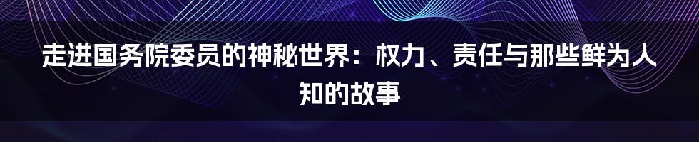 走进国务院委员的神秘世界：权力、责任与那些鲜为人知的故事