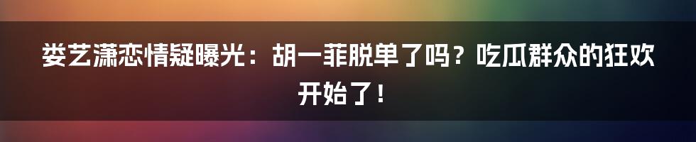 娄艺潇恋情疑曝光：胡一菲脱单了吗？吃瓜群众的狂欢开始了！