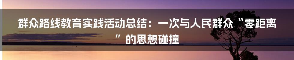 群众路线教育实践活动总结：一次与人民群众“零距离”的思想碰撞