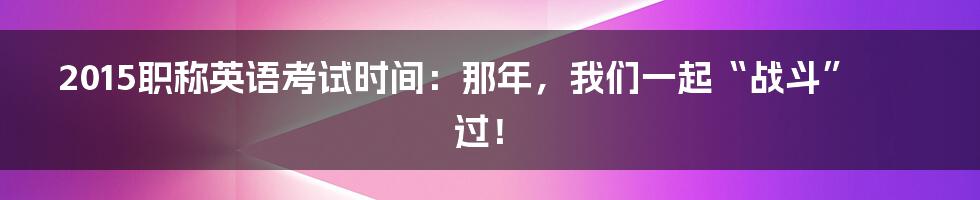 2015职称英语考试时间：那年，我们一起“战斗”过！