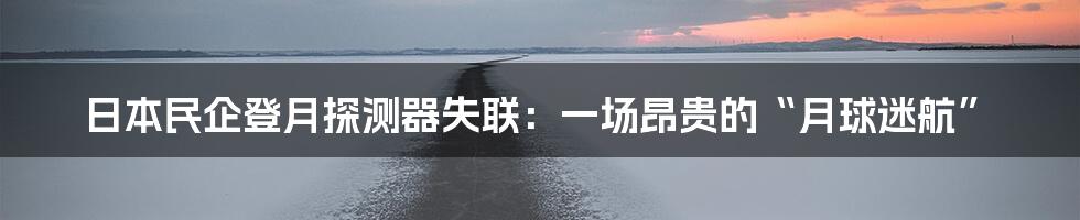 日本民企登月探测器失联：一场昂贵的“月球迷航”