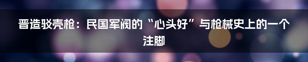 晋造驳壳枪：民国军阀的“心头好”与枪械史上的一个注脚