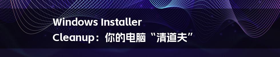 Windows Installer Cleanup：你的电脑“清道夫”