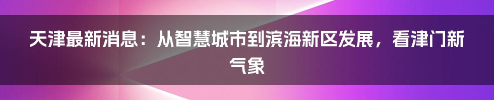 天津最新消息：从智慧城市到滨海新区发展，看津门新气象