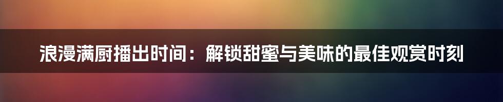 浪漫满厨播出时间：解锁甜蜜与美味的最佳观赏时刻