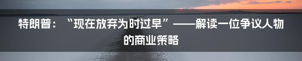 特朗普：“现在放弃为时过早”——解读一位争议人物的商业策略