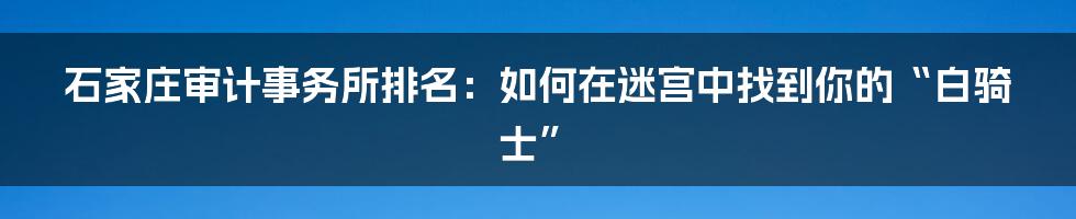 石家庄审计事务所排名：如何在迷宫中找到你的“白骑士”