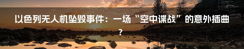 以色列无人机坠毁事件：一场“空中谍战”的意外插曲？