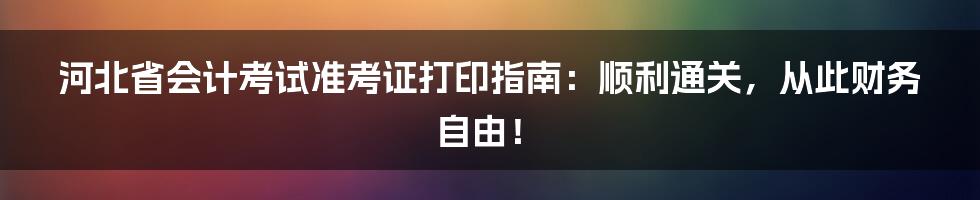 河北省会计考试准考证打印指南：顺利通关，从此财务自由！