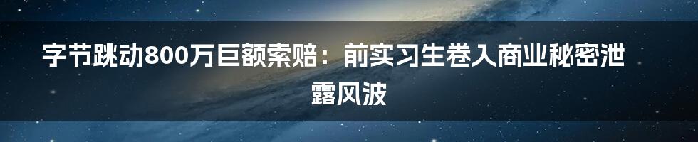 字节跳动800万巨额索赔：前实习生卷入商业秘密泄露风波