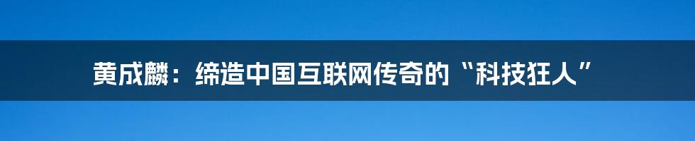 黄成麟：缔造中国互联网传奇的“科技狂人”