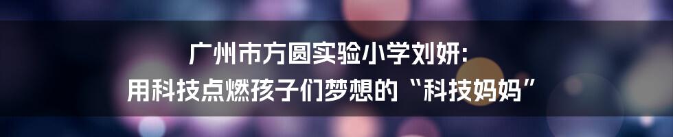 广州市方圆实验小学刘妍: 用科技点燃孩子们梦想的“科技妈妈”