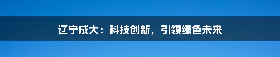 辽宁成大：科技创新，引领绿色未来