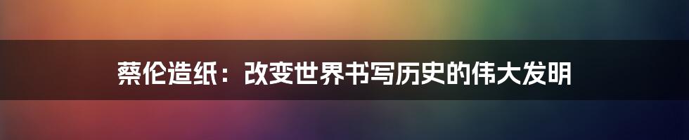 蔡伦造纸：改变世界书写历史的伟大发明