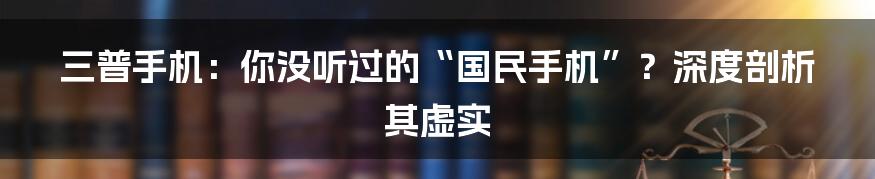 三普手机：你没听过的“国民手机”？深度剖析其虚实