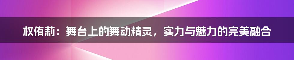 权侑莉：舞台上的舞动精灵，实力与魅力的完美融合