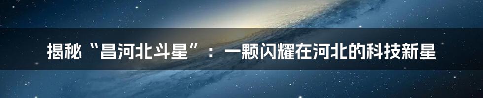 揭秘“昌河北斗星”：一颗闪耀在河北的科技新星