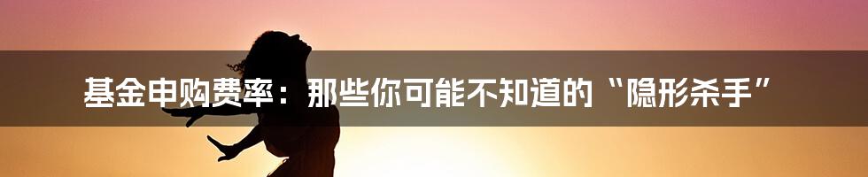 基金申购费率：那些你可能不知道的“隐形杀手”