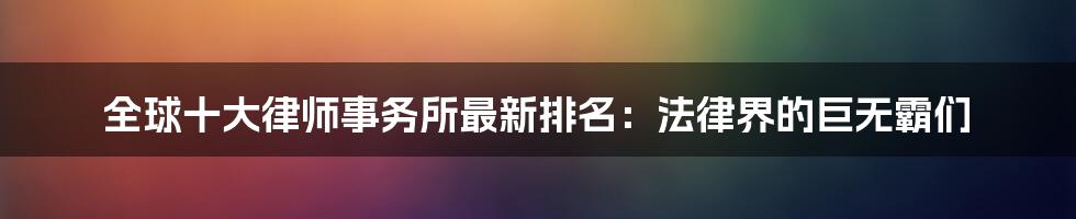 全球十大律师事务所最新排名：法律界的巨无霸们