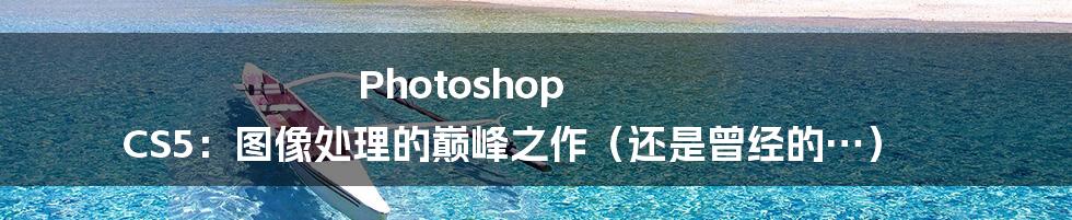 Photoshop CS5：图像处理的巅峰之作（还是曾经的…）