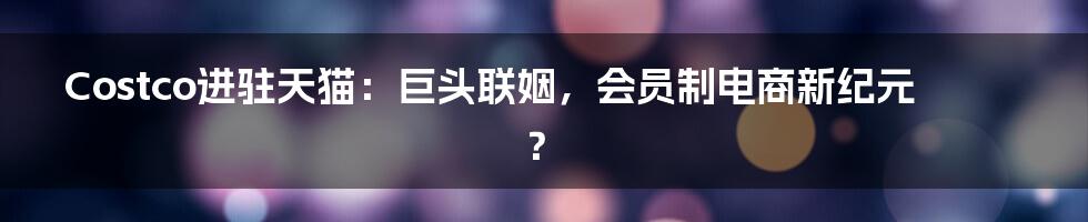 Costco进驻天猫：巨头联姻，会员制电商新纪元？