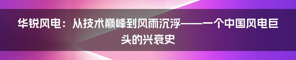 华锐风电：从技术巅峰到风雨沉浮——一个中国风电巨头的兴衰史