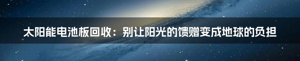 太阳能电池板回收：别让阳光的馈赠变成地球的负担