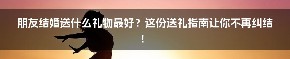 朋友结婚送什么礼物最好？这份送礼指南让你不再纠结！