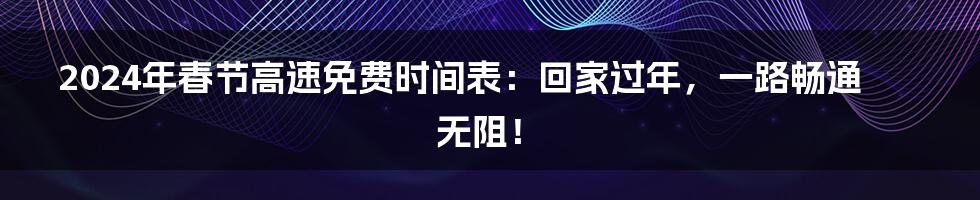 2024年春节高速免费时间表：回家过年，一路畅通无阻！