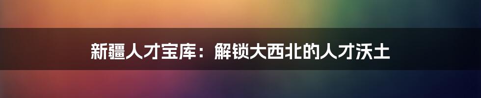 新疆人才宝库：解锁大西北的人才沃土