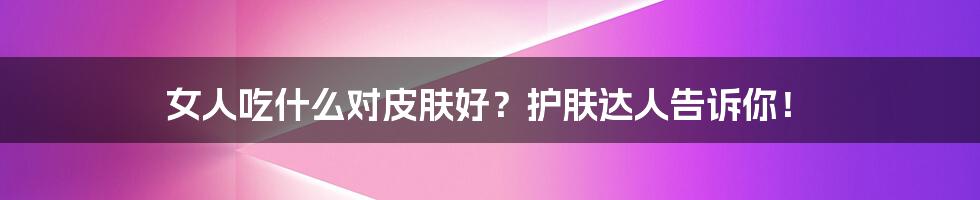 女人吃什么对皮肤好？护肤达人告诉你！