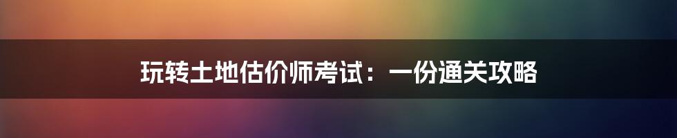 玩转土地估价师考试：一份通关攻略