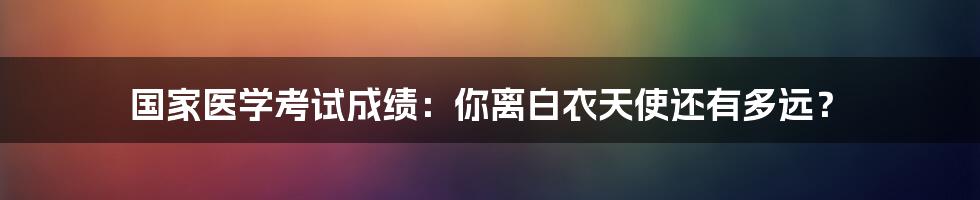 国家医学考试成绩：你离白衣天使还有多远？