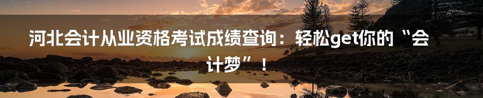 河北会计从业资格考试成绩查询：轻松get你的“会计梦”！