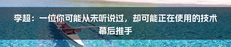 李超：一位你可能从未听说过，却可能正在使用的技术幕后推手