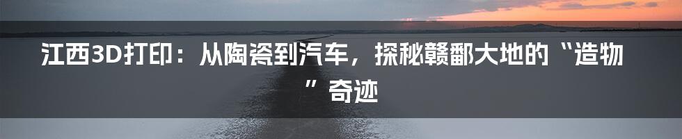 江西3D打印：从陶瓷到汽车，探秘赣鄱大地的“造物”奇迹