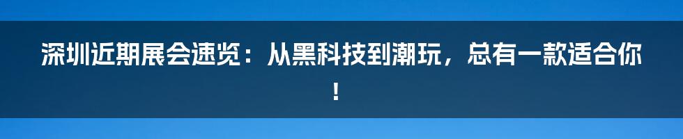 深圳近期展会速览：从黑科技到潮玩，总有一款适合你！