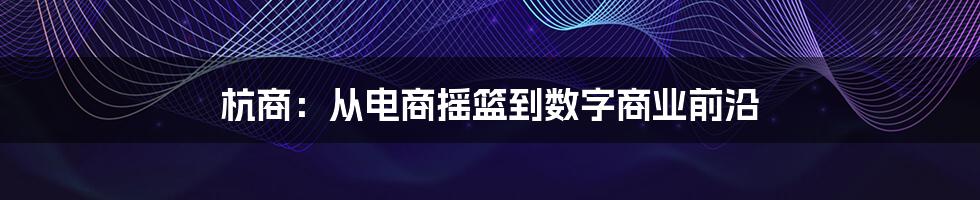 杭商：从电商摇篮到数字商业前沿