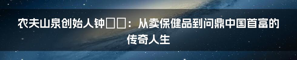 农夫山泉创始人钟睒睒：从卖保健品到问鼎中国首富的传奇人生