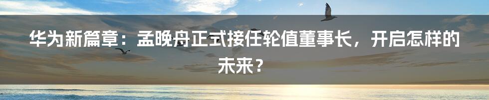 华为新篇章：孟晚舟正式接任轮值董事长，开启怎样的未来？