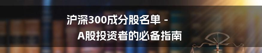 沪深300成分股名单 - A股投资者的必备指南