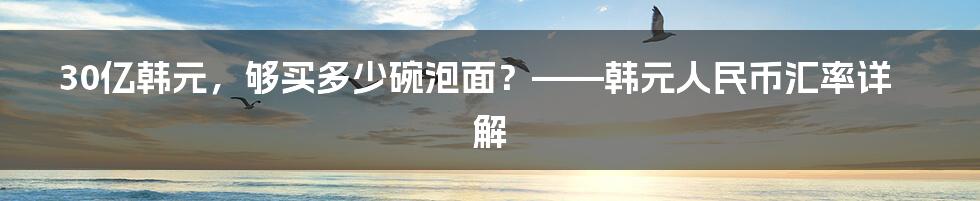 30亿韩元，够买多少碗泡面？——韩元人民币汇率详解